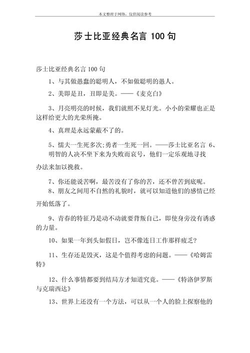 莎士比亚十大名句，莎士比亚十大名句，，生命诚可贵，爱情价更高。，命运负责洗牌，但是玩牌的是我们自己。，爱情不是寻找共同点，而是学会尊重差异。，黑夜再长，白天总会到来；寒冬再冷，春天总会来临。，成功的骗子，不必再说谎以求生路。，人生如戏，戏如人生。，愚人的蠢事往往多于智者的聪明。，一切有生之物，都少不了死亡的时刻。，不要给你的生活设限，因为梦有多大，舞台就有多大。，10. 爱情就像影子，你无法看到它，但它却紧紧伴随着你。，莎士比亚十大经典爱情与人生格言  第1张